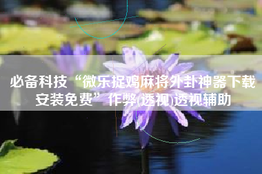 必备科技“微乐捉鸡麻将外卦神器下载安装免费”作弊(透视)透视辅助