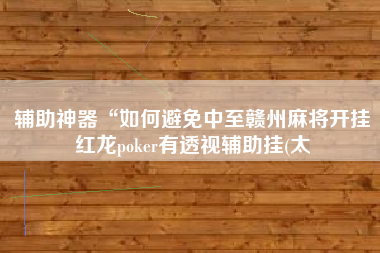 辅助神器“如何避免中至赣州麻将开挂红龙poker有透视辅助挂(太