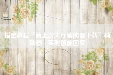指定教程“新上游大厅辅助器下载”辅助器 - 实时智能回复