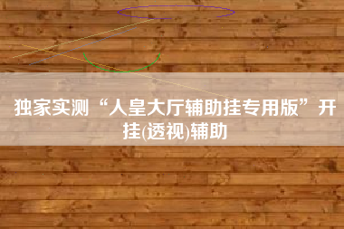 独家实测“人皇大厅辅助挂专用版	”开挂(透视)辅助